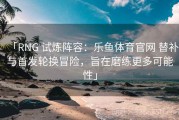 「RNG 试炼阵容：乐鱼体育官网 替补与首发轮换冒险，旨在磨练更多可能性」