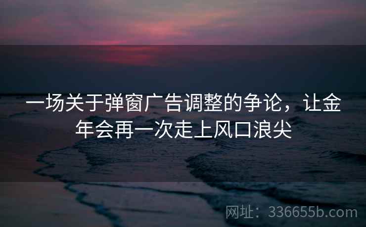 一场关于弹窗广告调整的争论,让金年会再一次走上风口浪尖 一场关于弹窗广告调整的争论,让金年会再一次走上风口浪尖