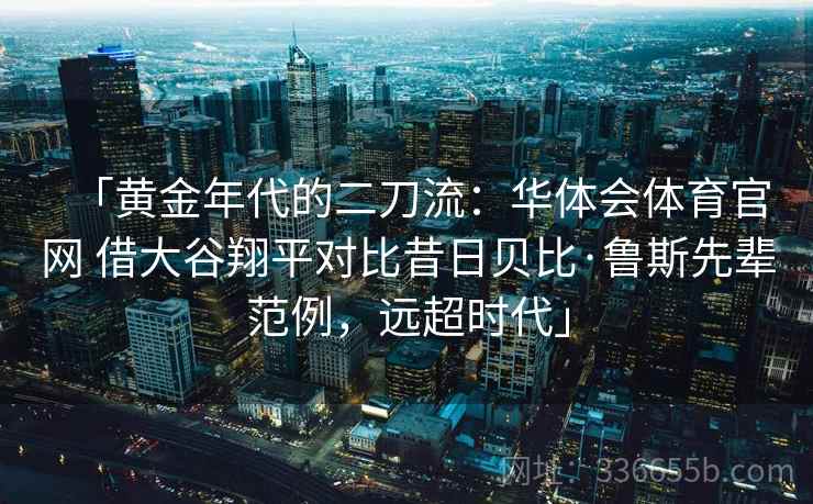 「黄金年代的二刀流:华体会体育官网 借大谷翔平对比昔日贝比·鲁斯先辈范例,远超时代」 「黄金年代的二刀流:华体会体育官网 借大谷翔平对比昔日贝比·鲁斯先辈范例,远超时代」